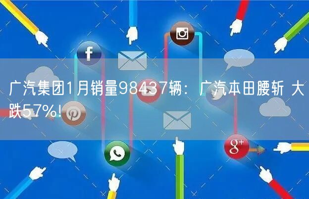 广汽集团1月销量98437辆：广汽本田腰斩 大跌57%！