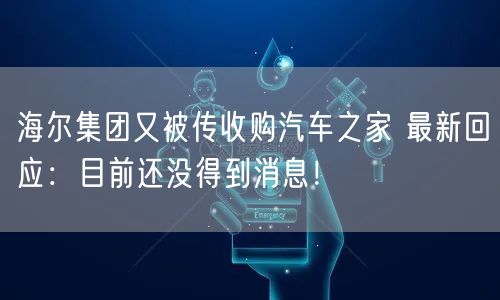 海尔集团又被传收购汽车之家 最新回应：目前还没得到消息！