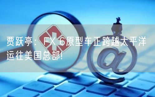 贾跃亭：FX 6原型车正跨越太平洋 运往美国总部!