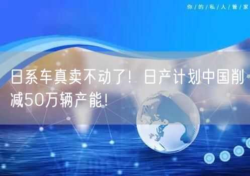 日系车真卖不动了！日产计划中国削减50万辆产能！