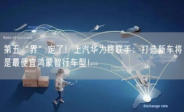 第五“界”定了！上汽华为终联手：打造新车将是最便宜鸿蒙智行车型！