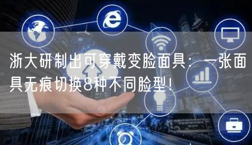 浙大研制出可穿戴变脸面具：一张面具无痕切换8种不同脸型！