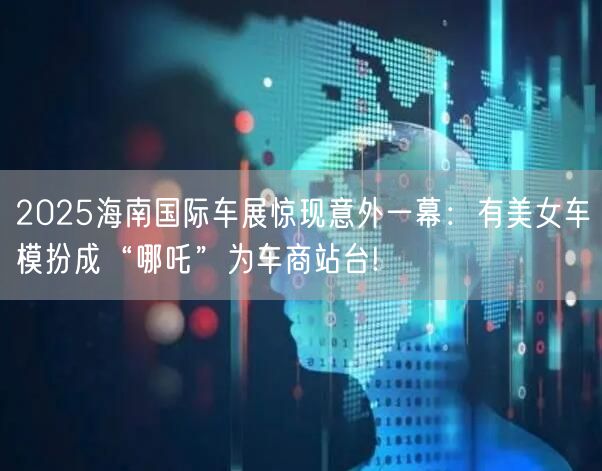 2025海南国际车展惊现意外一幕：有美女车模扮成“哪吒”为车商站台!