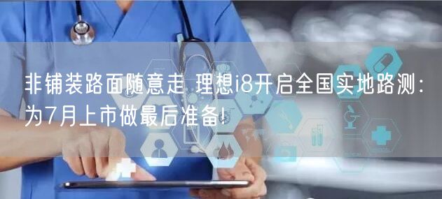 非铺装路面随意走 理想i8开启全国实地路测：为7月上市做最后准备!