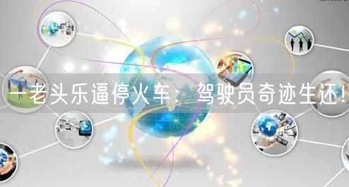 一老头乐逼停火车：驾驶员奇迹生还！