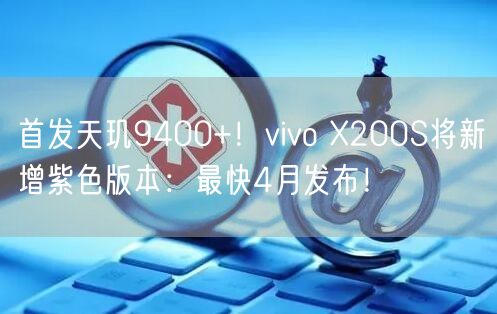 首发天玑9400+！vivo X200S将新增紫色版本：最快4月发布！