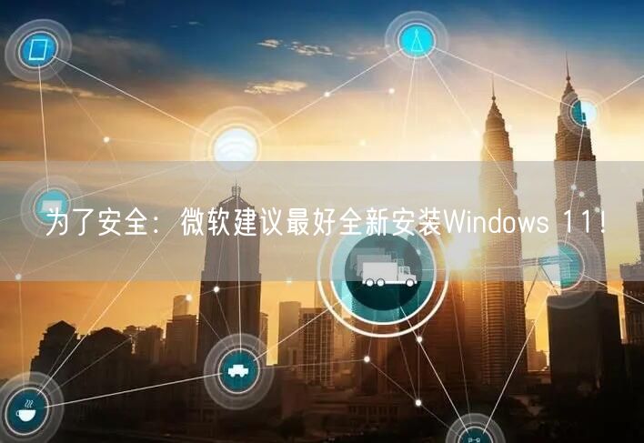 为了安全：微软建议最好全新安装Windows 11！