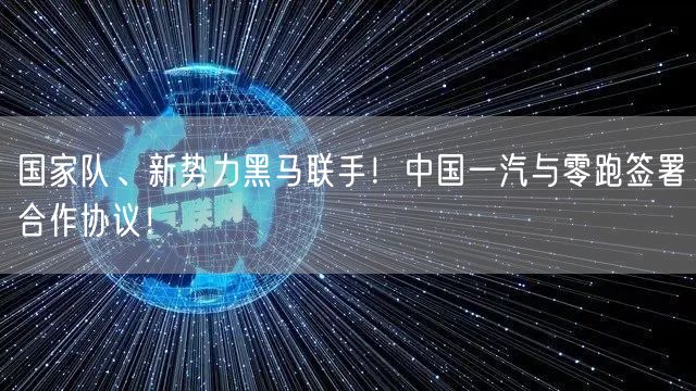 国家队、新势力黑马联手！中国一汽与零跑签署合作协议！