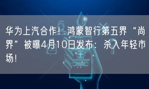 华为上汽合作！鸿蒙智行第五界“尚界”被曝4月10日发布：杀入年轻市场！