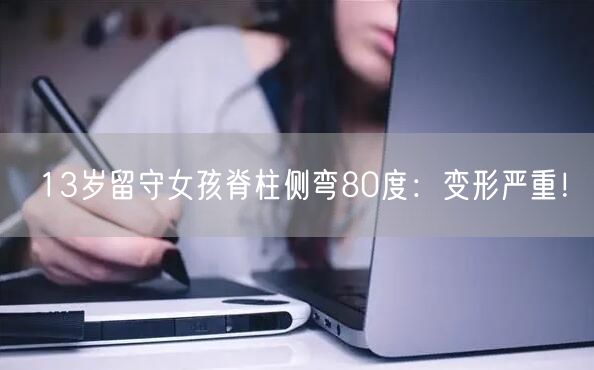 13岁留守女孩脊柱侧弯80度：变形严重！