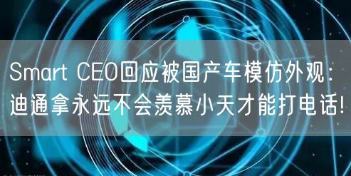 Smart CEO回应被国产车模仿外观：迪通拿永远不会羡慕小天才能打电话!