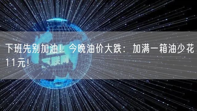 下班先别加油！今晚油价大跌：加满一箱油少花11元！