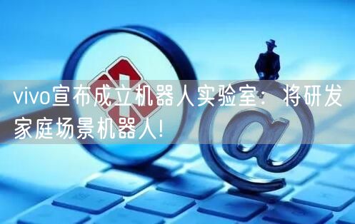 vivo宣布成立机器人实验室：将研发家庭场景机器人!