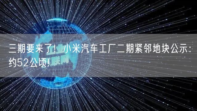 三期要来了！小米汽车工厂二期紧邻地块公示：约52公顷!