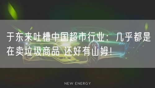 于东来吐槽中国超市行业：几乎都是在卖垃圾商品 还好有山姆！