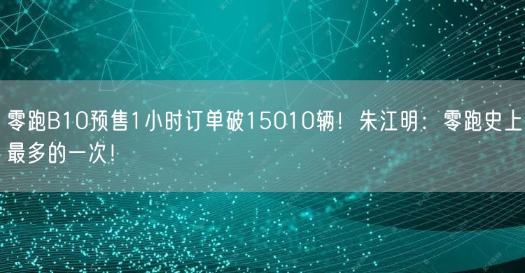 零跑B10预售1小时订单破15010辆！朱江明：零跑史上最多的一次！