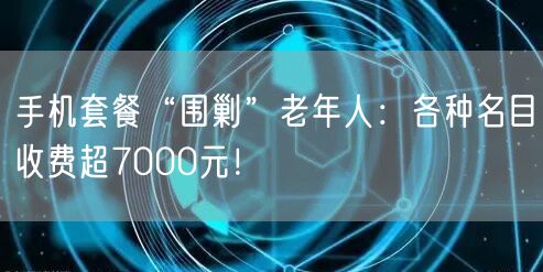 手机套餐“围剿”老年人：各种名目收费超7000元！