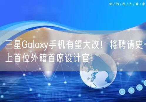 三星Galaxy手机有望大改！将聘请史上首位外籍首席设计官！