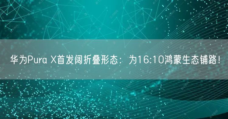 华为Pura X首发阔折叠形态：为16:10鸿蒙生态铺路！