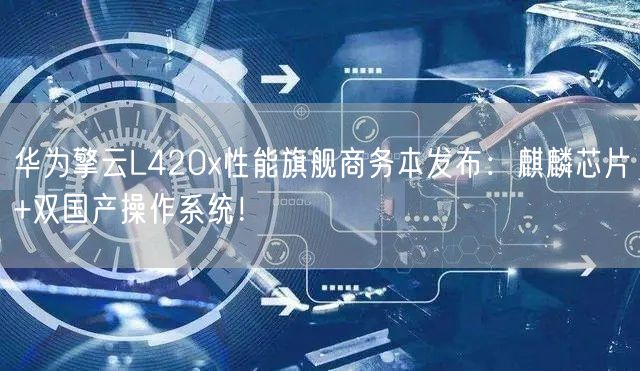 华为擎云L420x性能旗舰商务本发布：麒麟芯片+双国产操作系统！