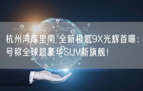 杭州湾库里南 全新极氪9X光辉首曝：号称全球超豪华SUV新旗舰！