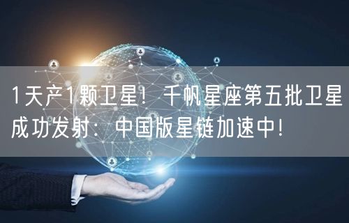 1天产1颗卫星！千帆星座第五批卫星成功发射：中国版星链加速中！