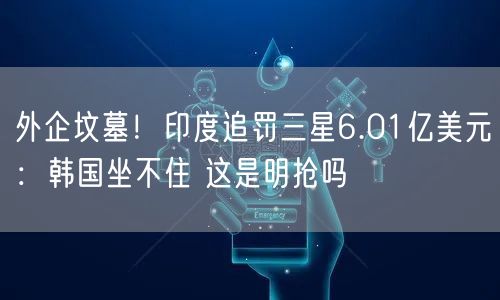外企坟墓！印度追罚三星6.01亿美元：韩国坐不住 这是明抢吗