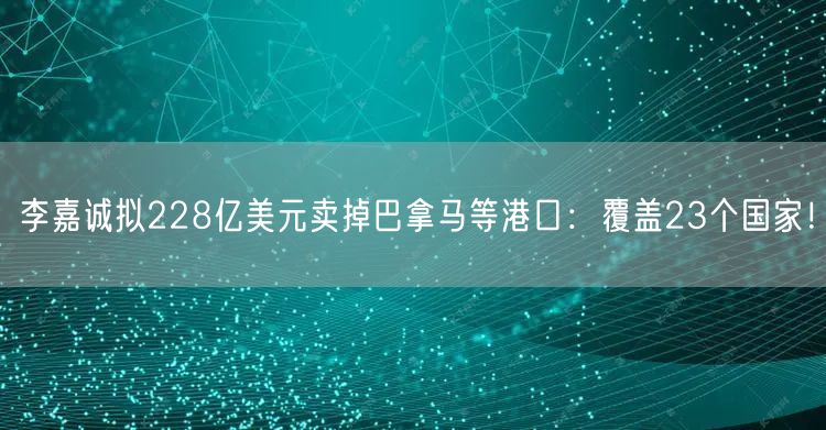 李嘉诚拟228亿美元卖掉巴拿马等港口：覆盖23个国家！