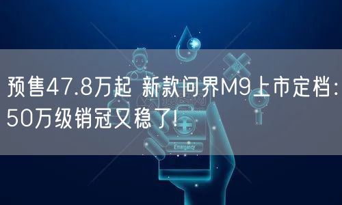 预售47.8万起 新款问界M9上市定档：50万级销冠又稳了!