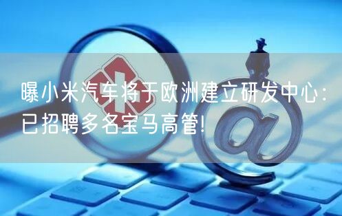 曝小米汽车将于欧洲建立研发中心：已招聘多名宝马高管!
