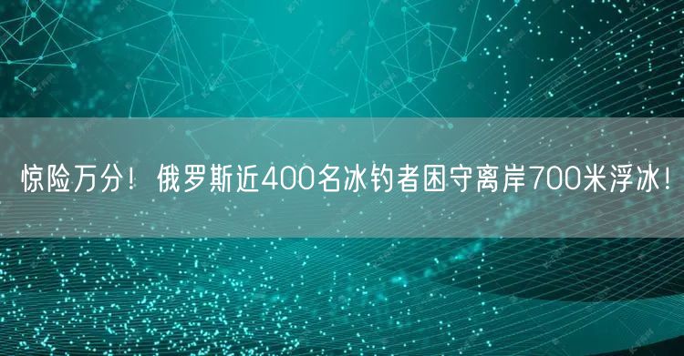 惊险万分！俄罗斯近400名冰钓者困守离岸700米浮冰！
