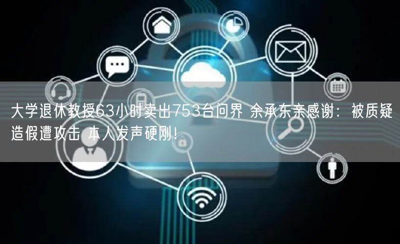 大学退休教授63小时卖出753台问界 余承东亲感谢：被质疑造假遭攻击 本人发声硬刚！