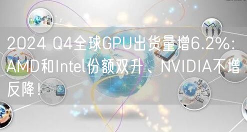 2024 Q4全球GPU出货量增6.2%：AMD和Intel份额双升、NVIDIA不增反降！