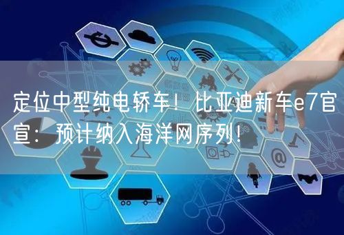 定位中型纯电轿车！比亚迪新车e7官宣：预计纳入海洋网序列！