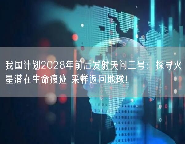 我国计划2028年前后发射天问三号：探寻火星潜在生命痕迹 采样返回地球！