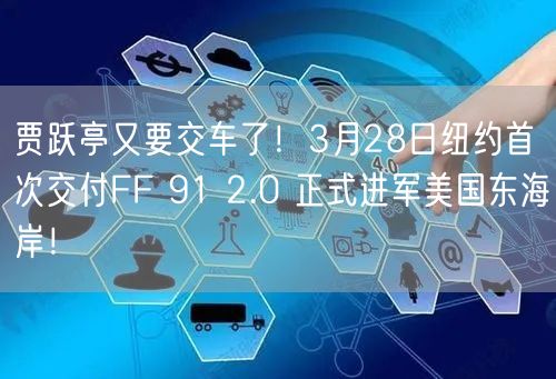 贾跃亭又要交车了！3月28日纽约首次交付FF 91 2.0 正式进军美国东海岸！