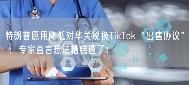特朗普愿用降低对华关税换TikTok“出售协议” ：专家直言想法糟糕透了！