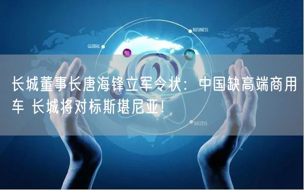 长城董事长唐海锋立军令状：中国缺高端商用车 长城将对标斯堪尼亚！