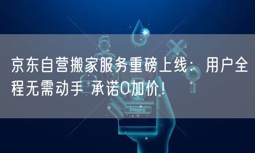 京东自营搬家服务重磅上线：用户全程无需动手 承诺0加价！