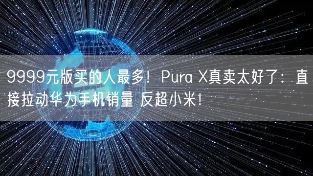 9999元版买的人最多！Pura X真卖太好了：直接拉动华为手机销量 反超小米！
