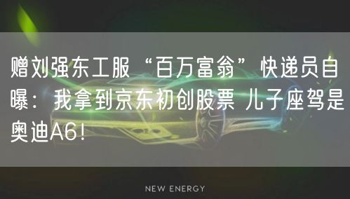 赠刘强东工服“百万富翁”快递员自曝：我拿到京东初创股票 儿子座驾是奥迪A6！
