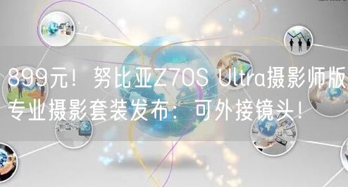 899元！努比亚Z70S Ultra摄影师版专业摄影套装发布：可外接镜头！