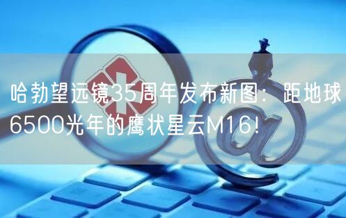 哈勃望远镜35周年发布新图：距地球6500光年的鹰状星云M16！