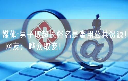 媒体:男子取超长怪名是滥用公共资源！ 网友：哗众取宠！