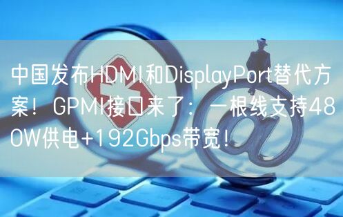 中国发布HDMI和DisplayPort替代方案！GPMI接口来了：一根线支持480W供电+192Gbps带宽！