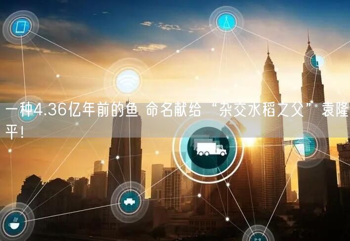 一种4.36亿年前的鱼 命名献给“杂交水稻之父”袁隆平！