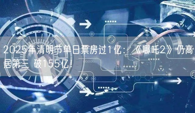 2025年清明节单日票房过1亿：《哪吒2》仍高居第三 破155亿！