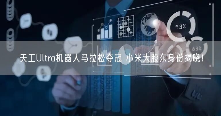 天工Ultra机器人马拉松夺冠 小米大股东身份揭晓！
