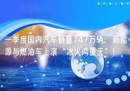 一季度国内汽车销量747万辆：新能源与燃油车上演“冰火两重天”!