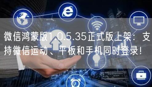 微信鸿蒙版1.0.5.35正式版上架：支持微信运动、平板和手机同时登录！